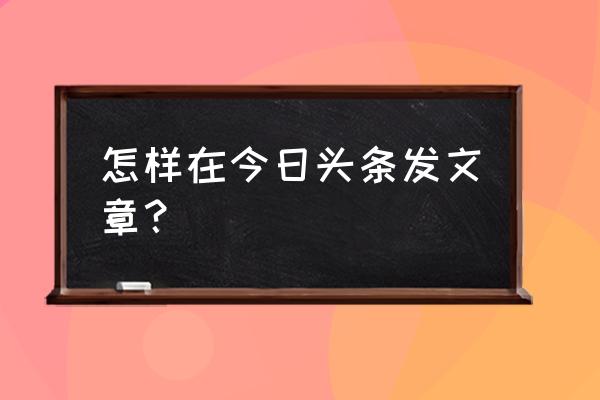 我如何在今日头条上发文章 怎样在今日头条发文章？