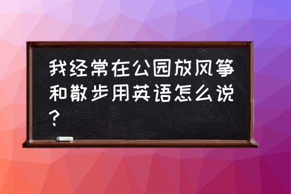 我什么在广场上放风筝英语 我经常在公园放风筝和散步用英语怎么说？