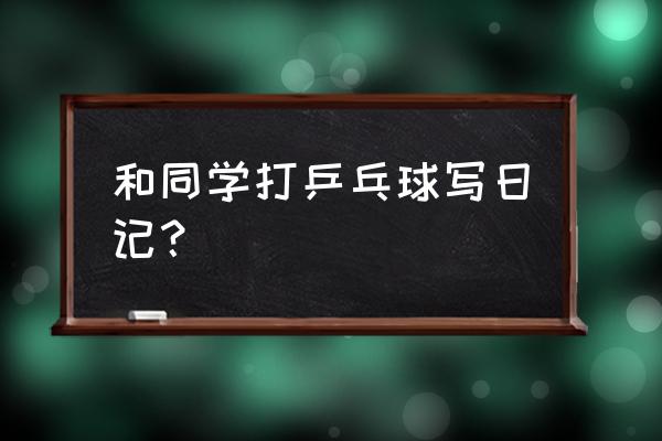 玩乒乓球的日记怎么写 和同学打乒乓球写日记？