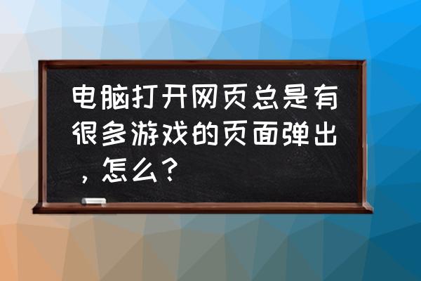 网页弹出游戏网页怎么办 电脑打开网页总是有很多游戏的页面弹出，怎么？