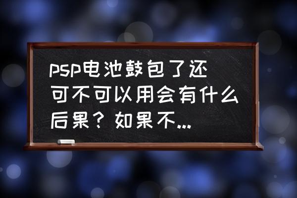 psp原装电池会鼓包吗 psp电池鼓包了还可不可以用会有什么后果？如果不把电池放进主机里直接才插电源玩行么会有什么后果？