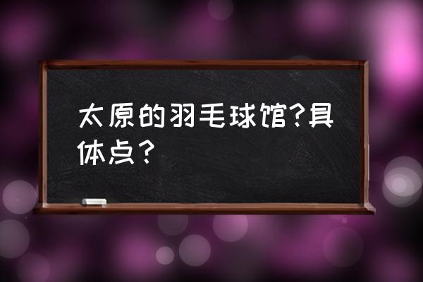 太原哪里能室内打羽毛球场 太原的羽毛球馆?具体点？