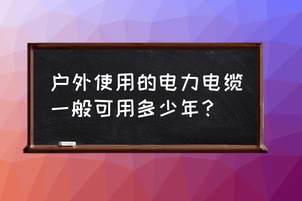 户外架空电缆多少年更换 户外使用的电力电缆一般可用多少年？