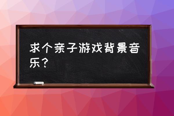 幼儿园玩亲子游戏时放什么音乐 求个亲子游戏背景音乐？