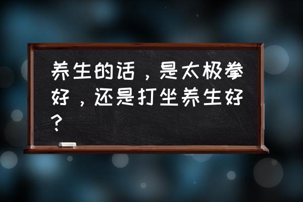 太极和气功哪个更养生 养生的话，是太极拳好，还是打坐养生好？