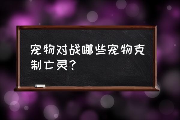 魔兽宠物对战亡灵宠物怎么打 宠物对战哪些宠物克制亡灵？