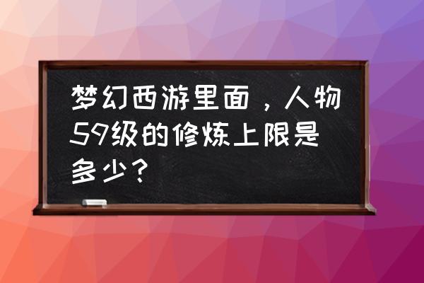 梦幻西游59满修是多少 梦幻西游里面，人物59级的修炼上限是多少？