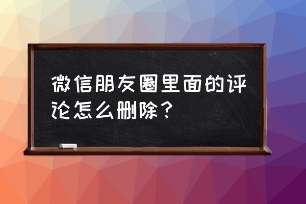 如何删微信朋友圈评论 微信朋友圈里面的评论怎么删除？