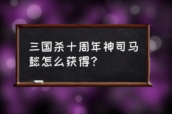 三国杀神将箱里面有什么 三国杀十周年神司马懿怎么获得？