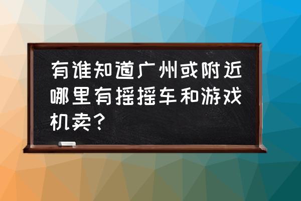 广州售卖游戏机的地方在哪 有谁知道广州或附近哪里有摇摇车和游戏机卖？