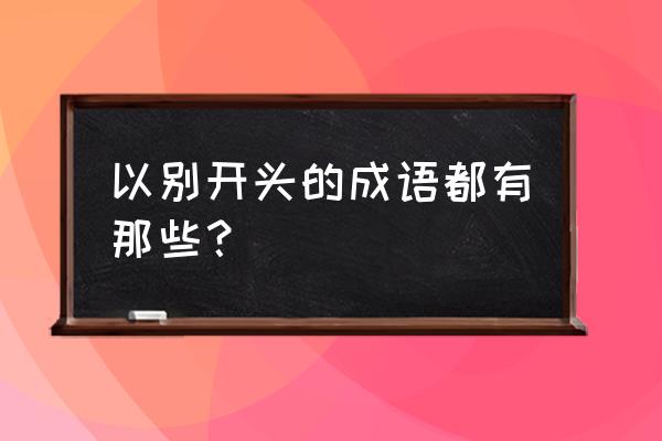 别什么词语接龙 以别开头的成语都有那些？