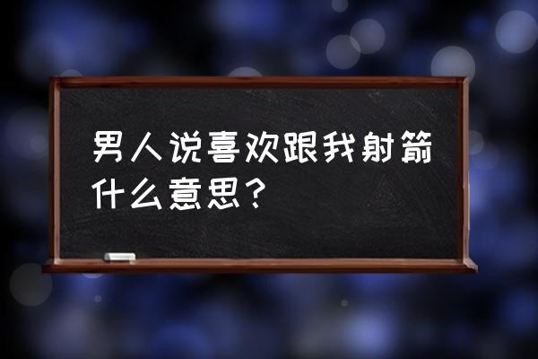 女生和男生说射箭什么意思 男人说喜欢跟我射箭什么意思？