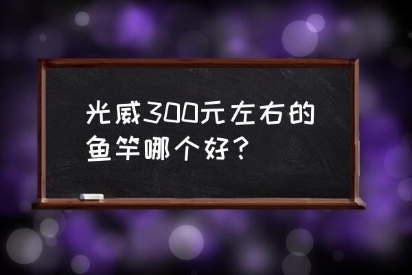 300块钱什么鱼竿好 光威300元左右的鱼竿哪个好？