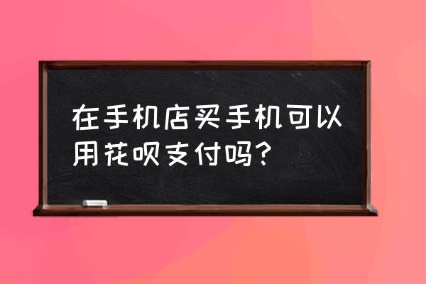 可以用花呗去实体店买苹果手机吗 在手机店买手机可以用花呗支付吗？