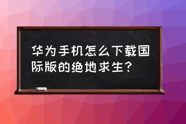 怎么下绝地求生外国版本 华为手机怎么下载国际版的绝地求生？