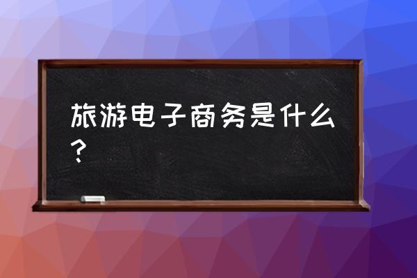 如何理解旅游电子商务 旅游电子商务是什么？