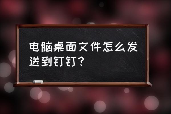 怎样把桌面上的文件传送 电脑桌面文件怎么发送到钉钉？