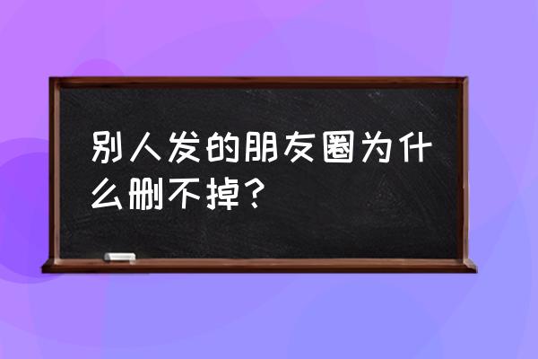 为什么微信朋友圈不能删除 别人发的朋友圈为什么删不掉？