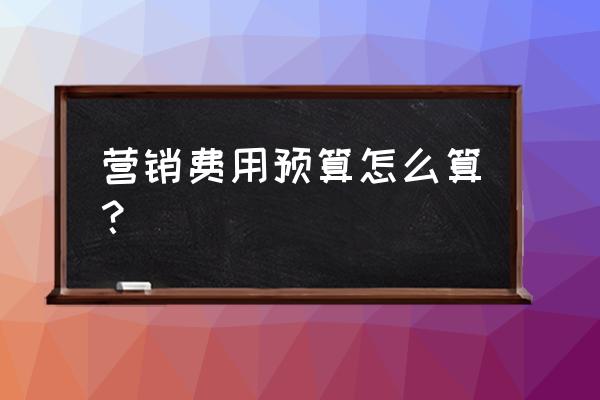 营销方案的资金预算怎么预算 营销费用预算怎么算？