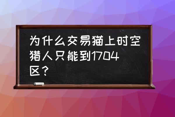 查看时空猎人几区 为什么交易猫上时空猎人只能到1704区？