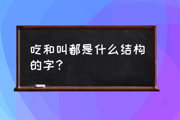 叫是什么结构的字体 吃和叫都是什么结构的字？