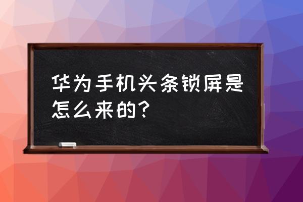 今日头条锁屏设置是什么意思 华为手机头条锁屏是怎么来的？