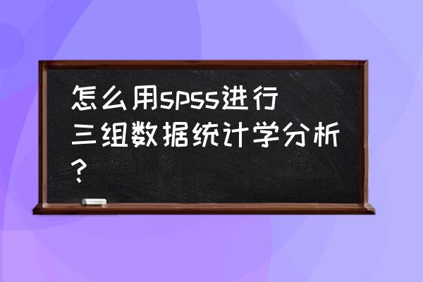 多组数据间分析用什么统计学方法 怎么用spss进行三组数据统计学分析？