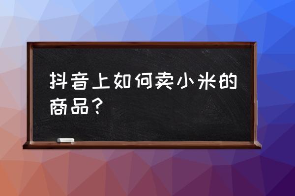 小米网上怎么卖 抖音上如何卖小米的商品？