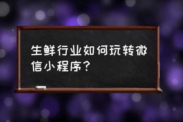 生鲜超市小程序简介怎么写 生鲜行业如何玩转微信小程序？