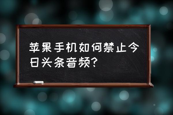 今日头条里面音频怎么关 苹果手机如何禁止今日头条音频？