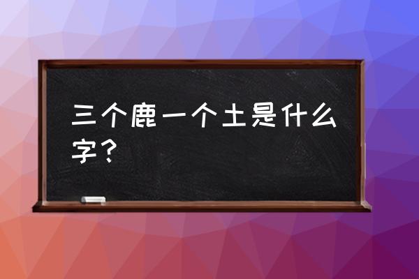 三个鹿的繁体字怎么写 三个鹿一个土是什么字？