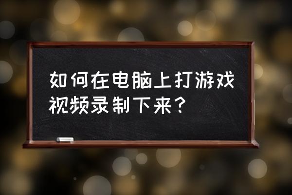 怎么用电脑给游戏录像 如何在电脑上打游戏视频录制下来？