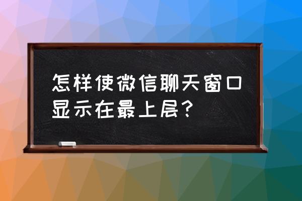 华为微信聊天怎么置顶 怎样使微信聊天窗口显示在最上层？