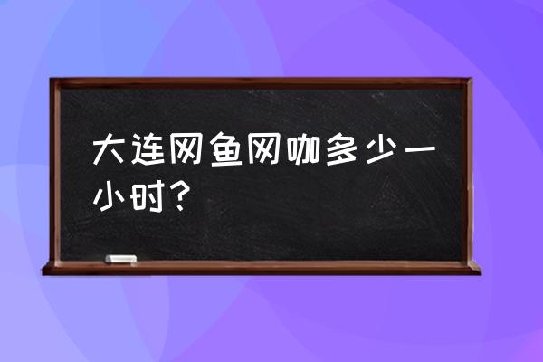 网鱼电竞多少钱一小时 大连网鱼网咖多少一小时？