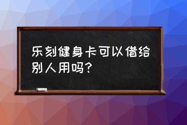 乐刻健身卡能转给别人吗 乐刻健身卡可以借给别人用吗？