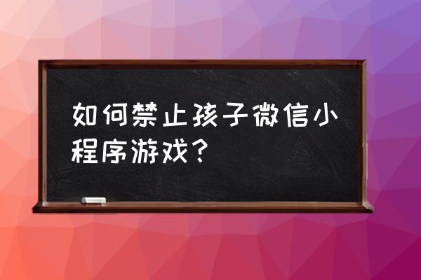 怎么禁止微信小程序游戏 如何禁止孩子微信小程序游戏？