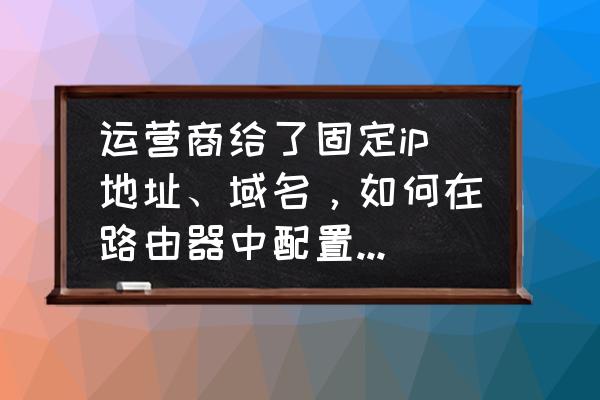 请问如何用路由器来管理域名 运营商给了固定ip地址、域名，如何在路由器中配置。谢谢？