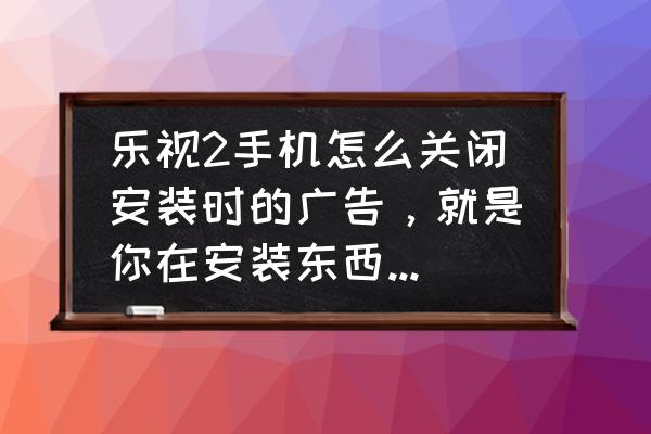 乐视手机去除广告吗 乐视2手机怎么关闭安装时的广告，就是你在安装东西时候那里会弹出一个广告怎么关闭？