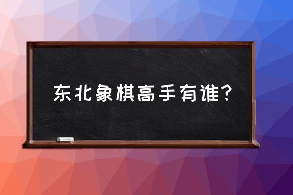 吉林省有几个象棋大师 东北象棋高手有谁？