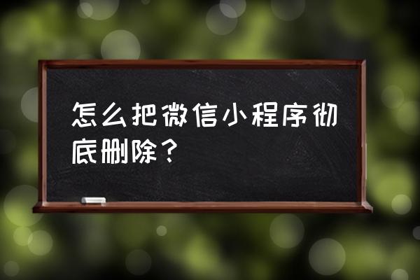 微信小程序怎样彻底删除 怎么把微信小程序彻底删除？