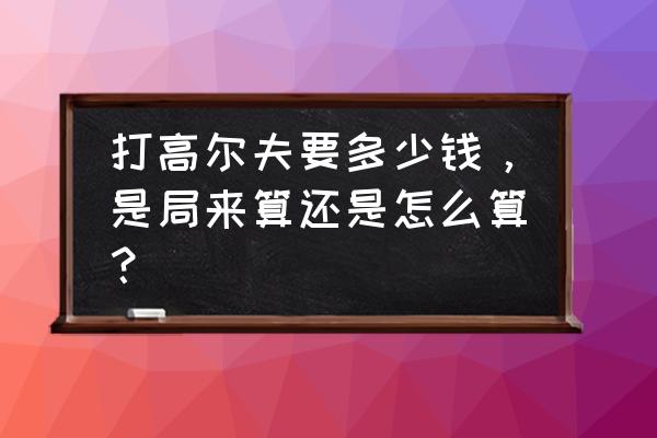 高尔夫球果岭费多少钱 打高尔夫要多少钱，是局来算还是怎么算？