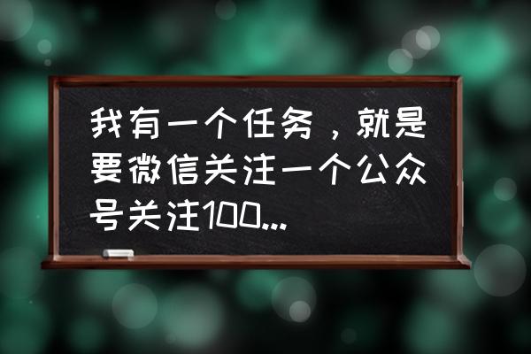 微信公众号任务怎么做 我有一个任务，就是要微信关注一个公众号关注1000人，怎样快去提高关注啊？