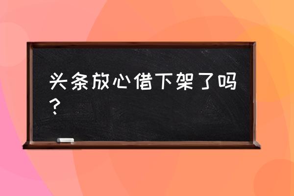 今日头条放心借现在还放款吗 头条放心借下架了吗？