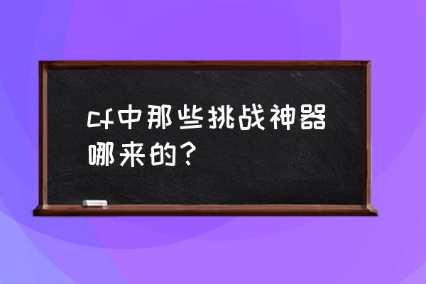 为什么cf那么多人有神器 cf中那些挑战神器哪来的？