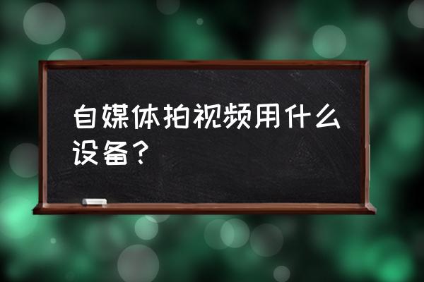 自媒体拍摄需要什么设备 自媒体拍视频用什么设备？