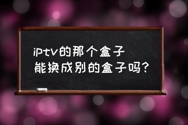 电信电视盒子可以换着用吗 iptv的那个盒子能换成别的盒子吗？