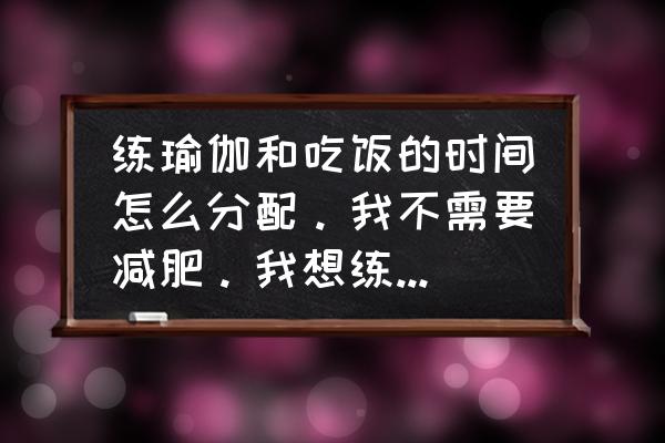 瑜伽需要节食吗 练瑜伽和吃饭的时间怎么分配。我不需要减肥。我想练瑜伽，又不耽误吃饭？