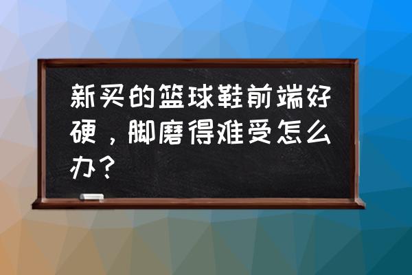 篮球鞋太硬怎么办 新买的篮球鞋前端好硬，脚磨得难受怎么办？