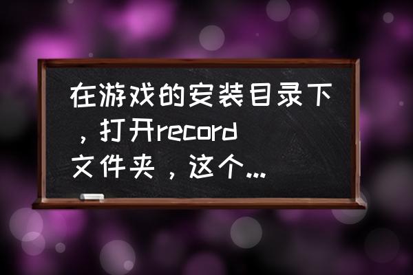 问下这游戏的自动录像保存在哪啊 在游戏的安装目录下，打开record文件夹，这个怎么找？