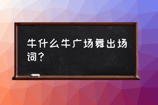 播视广场舞牛什么牛 牛什么牛广场舞出场词？